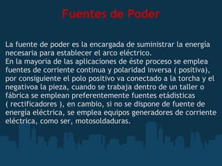 Fuentes de Poder La fuente de poder es la encargada de suministrar la energía necesaria para establecer el arco eléctrico. En la mayoria de las aplicaciones de éste proceso se emplea fuentes de corriente continua y polaridad inversa ( positiva), por consiguiente el polo positivo va conectado a la torcha y el negativoa la pieza, cuando se trabaja dentro de un taller o fábrica se emplean preferentemente fuentes etádisticas ( rectificadores ), en cambio, si no se dispone de fuente de energía eléctrica, se emplea equipos generadores de corriente eléctrica, como ser, motosoldaduras. 