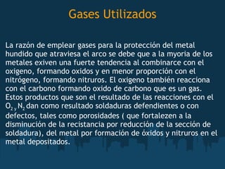   Gases Utilizados  La razón de emplear gases para la protección del metal hundido que atraviesa el arco se debe que a la myoria de los metales exiven una fuerte tendencia al combinarce con el oxigeno, formando oxidos y en menor proporción con el nitrógeno, formando nitruros. El oxigeno también reacciona con el carbono formando oxido de carbono que es un gas. Estos productos que son el resultado de las reacciones con el  O 2 y  N 2  dan como resultado soldaduras defendientes o con defectos, tales como porosidades ( que fortalezen a la disminución de la recistancia por reducción de la sección de soldadura), del metal por formación de óxidos y nitruros en el metal depositados. 