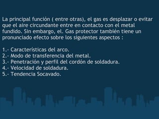 La principal función ( entre otras), el gas es desplazar o evitar que el aire circundante entre en contacto con el metal fundido. Sin embargo, el. Gas protector también tiene un pronunciado efecto sobre los siguientes aspectos : 1.- Características del arco. 2.- Modo de transferencia del metal. 3.- Penetración y perfil del cordón de soldadura. 4.- Velocidad de soldadura. 5.- Tendencia Socavado. 