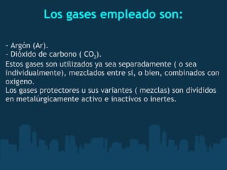 Los gases empleado son: - Argón (Ar). - Dióxido de carbono ( CO 2 ). Estos gases son utilizados ya sea separadamente ( o sea individualmente), mezclados entre si, o bien, combinados con oxigeno. Los gases protectores u sus variantes ( mezclas) son divididos en metalúrgicamente activo e inactivos o inertes. 