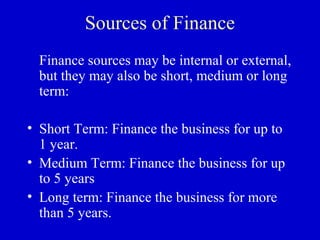 Sources of Finance
  Finance sources may be internal or external,
  but they may also be short, medium or long
  term:

• Short Term: Finance the business for up to
  1 year.
• Medium Term: Finance the business for up
  to 5 years
• Long term: Finance the business for more
  than 5 years.
 
