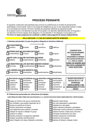 El siguiente cuestionario esta diseñado para conocer tus preferancias en el estilo de pensamiento,
aprendizaje y comunicación. Esta no es prueba de inteligencia ya que no hay respuestas buenas o malas,
si no que todas son buenas. Por favor contesta las preguntas utilizando las siguiente escala:
5 me gusta mucho o me describe muy bien; 4 me gusta o me describe relativamente bien; 3 me gusta o
me describe en forma regular; 2 me disgusta o no me describe; 1 me disgusta o no se aplica a mí.
Por favor no dejes preguntas sin contestar y califica cada pregunta de manera independiente.
I. Intereses personales ( lo que me gusta o disgusta en terminos relativos)
MIS PASATIEMPOS:
3 artístico 5 sociales 2 científicos 4 atléticos
MATERIAS QUE ME GUSTARIA ESTUDIAR:
3 matemáticas 4 música 2 filosofía 5 lenguas
GENTE CON LA QUE ME GUSTARIA ESTUDIAR:
2 alegres 5 organizadores 3 soñadores 4 prácticas
LOS MAESTROS DE LOS QUE MAS APRENDI USABAN:
4 fórmulas 5 procedimientos 3 imágenes 1 sentimientos
LOS LÍDERES QUE MÁS RESPETO SON:
4 imaginativos 3 inspiradores 2 cuestionadores 5 disciplinados
II. Descripción personal (palabras que me describen relativamente bien).
5 creativo 1 emocional 5 técnico 3 comunicativo
3 organizado 2 conservador 2 controlado 4 cuantitativo
4 analítico 3 intuitivo 1 científico 5 visionario
2 musical 4 detallista 4 racional 2 comprensivo
1 matemático 5 original 3 conceptual 1 afectuoso
III. Preferencias personales (en situaciones de trabajo).
4 juzgar en hechos mas que en sentimientos 3 filosofar sobre temas
4 ser confiable y que puedan depender de mí 4 ser mas organizado y sistemático
5 pensar en grande en el futuro 4 adaptarme a otra gente
4 evaluar situaciones complejas 4 seguir métodos probados y aprobados
5 usar diagramas para explicar o enseñar 5 desarrollar nuevos enfoques o problemas
5 trabajar en equipo o trabajar en grupo 4 explorar teorías o ideas poco comunes
4 ordenar lo caótico 2 compartir sentimientos con otros
4 diseñar productos o programas originales 4 resolver esquemas complicados
3 analizar resultados científicamente 4 divertirme con la gente
3 estar intrigado con ideas intrépidas o atrevidas 4 planear el trabajo y trabajar el plan
CADA RENGLON DEBE TENER UNA CALIFICACION (5 a 1) / EN ESTA SECCION PUEDE HABER EMPATES Y REPETICIONES
EN ESTA SECCION SU
ESCALA DE 5 A 1 SE
DISTRIBUIRA
VERTICALMENTE Y SIN
REPETICIONES EN CADA
GRUPO
EN LA SECCION 1 Y 2 NO SE PUEDEN REPETIR NÚMEROS
PROCESO PENSANTE
CONTESTE ESTA
SECCION DE MANERA
HORIZONTAL
UTILIZANDO EL RANGO
DE CALIFICACION DE 5
A 1, POR LO TANTO
HABRA UN NUMERO QUE
NO VAYA A UTILIZAR EN
CADA SELECCIÓN.
 