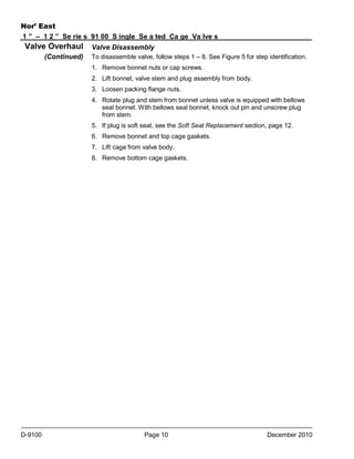Nor’ East
1 ” – 1 2 ” Se rie s 91 00 S ingle Se a ted Ca ge Va lve s

Valve Overhaul
(Continued)

Valve Disassembly
To disassemble valve, follow steps 1 – 8. See Figure 5 for step identification.
1. Remove bonnet nuts or cap screws.
2. Lift bonnet, valve stem and plug assembly from body.
3. Loosen packing flange nuts.
4. Rotate plug and stem from bonnet unless valve is equipped with bellows
seal bonnet. With bellows seal bonnet, knock out pin and unscrew plug
from stem.
5. If plug is soft seat, see the Soft Seat Replacement section, page 12.
6. Remove bonnet and top cage gaskets.
7. Lift cage from valve body.
8. Remove bottom cage gaskets.

D-9100

Page 10

December 2010

 