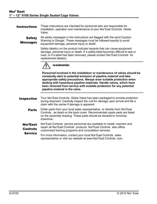 Nor’ East
1” – 12” 9100 Series Single Seated Cage Valves
Instructions
Safety
Messages

These instructions are intended for personnel who are responsible for
installation, operation and maintenance of your Nor’East Controls Globe
Valve.
All safety messages in the instructions are flagged with the word Caution,
Warning or Danger. These messages must be followed exactly to avoid
equipment damage, personal injury or death.
Safety label(s) on the product indicate hazards that can cause equipment
damage, personal injury or death. If a safety label becomes difficult to see or
read, or if a label has been removed, please contact Nor’East Controls for
replacement label(s).

Personnel involved in the installation or maintenance of valves should be
constantly alert to potential emission of pipeline material and take
appropriate safety precautions. Always wear suitable protection when
dealing with hazardous pipeline materials. Handle valves, which have
been removed from service with suitable protection for any potential
pipeline material in the valve.

Inspection
Parts

Nor’East
Controls
Service

D-9100

Your Nor’East Controls Globe Valve has been packaged to provide protection
during shipment. Carefully inspect the unit for damage upon arrival and file a
claim with the carrier if damage is apparent.
Order parts from your local sales representative, or directly from Nor’East
Controls , as listed on the back cover. Recommended spare parts are listed
on the assembly drawing. These parts should be stocked to minimize
downtime.
Nor’East Controls service personnel are available to install, maintain and
repair all Nor’East Controls products. Nor’East Controls also offers
customized training programs and consultation services.
For more information, contact your local Nor’East Controls sales
representative or visit our website at www.Nor’East Controls .com.

© 2010 Nor’ East

 
