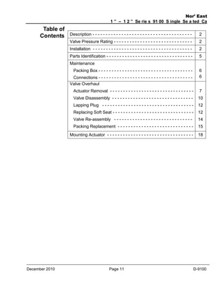 Table of
Contents

Nor’ East
1 ” – 1 2 ” Se rie s 91 00 S ingle Se a ted Ca
ge Va lve s
Description - - - - - - - - - - - - - - - - - - - - - - - - - - - - - - - - - - - - - -

2

Valve Pressure Rating - - - - - - - - - - - - - - - - - - - - - - - - - - - - - -

2

Installation - - - - - - - - - - - - - - - - - - - - - - - - - - - - - - - - - - - - - -

2

Parts Identification - - - - - - - - - - - - - - - - - - - - - - - - - - - - - - - - -

5

Maintenance
6
6

Packing Box - - - - - - - - - - - - - - - - - - - - - - - - - - - - - - - - - - - Connections - - - - - - - - - - - - - - - - - - - - - - - - - - - - - - - - - - - Valve Overhaul
Actuator Removal - - - - - - - - - - - - - - - - - - - - - - - - - - - - - - - Valve Disassembly - - - - - - - - - - - - - - - - - - - - - - - - - - - - - - -

10

Lapping Plug - - - - - - - - - - - - - - - - - - - - - - - - - - - - - - - - - - -

12

Replacing Soft Seat - - - - - - - - - - - - - - - - - - - - - - - - - - - - - - -

12

Valve Re-assembly - - - - - - - - - - - - - - - - - - - - - - - - - - - - - -

14

Packing Replacement - - - - - - - - - - - - - - - - - - - - - - - - - - - - -

15

Mounting Actuator - - - - - - - - - - - - - - - - - - - - - - - - - - - - - - - - -

December 2010

7

18

Page 11

D-9100

 