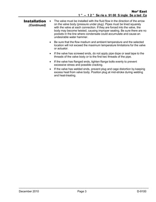 Installation

Nor’ East
1 ” – 1 2 ” Se rie s 91 00 S ingle Se a ted Ca
ge Va lve s



The valve must be installed with the fluid flow in the direction of the arrow
on the valve body (pressure under plug). Pipes must be lined squarely
with the valve at each connection. If they are forced into the valve, the
body may become twisted, causing improper seating. Be sure there are no
pockets in the line where condensate could accumulate and cause an
undesirable water hammer.



Be sure that the flow medium and ambient temperature and the selected
location will not exceed the maximum temperature limitations for the valve
or actuator.



If the valve has screwed ends, do not apply pipe dope or seal tape to the
threads of the valve body or to the first two threads of the pipe.



If the valve has flanged ends, tighten flange bolts evenly to prevent
excessive stress and possible cracking.
If the valve has welded ends, prevent plug and cage distortion by keeping
excess heat from valve body. Position plug at mid-stroke during welding
and heat-treating.

(Continued)



December 2010

Page 3

D-9100

 