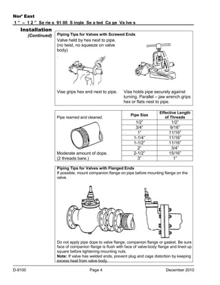 Nor’ East
1 ” – 1 2 ” Se rie s 91 00 S ingle Se a ted Ca ge Va lve s

Installation
(Continued)

Piping Tips for Valves with Screwed Ends

Valve held by hex next to pipe.
(no twist, no squeeze on valve
body)
.

Vise grips hex end next to pipe.

Pipe reamed and cleaned.

Moderate amount of dope.
(2 threads bare.)

Vise holds pipe securely against
turning. Parallel – jaw wrench grips
hex or flats nest to pipe.
Pipe Size

Effective Length
of Threads

1/2”
3/4”
1”
1-1/4”
1-1/2”
2”
2-1/2”
3”

1/2”
9/16”
11/16”
11/16”
11/16”
3/4”
15/16”
1”

Piping Tips for Valves with Flanged Ends
If possible, mount companion flange on pipe before mounting flange on the
valve.

Do not apply pipe dope to valve flange, companion flange or gasket. Be sure
face of companion flange is flush with face of valve-body flange and lined up
square before tightening mounting nuts.
Note: If valve has welded ends, prevent plug and cage distortion by keeping
excess heat from valve body.
D-9100

Page 4

December 2010

 