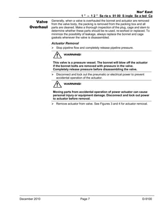 Valve
Overhaul

Nor’ East
1 ” – 1 2 ” Se rie s 91 00 S ingle Se a ted Ca
ge Va lve
Generally, when a valve is overhauled the bonnet and actuator are removed s
from the valve body, the packing is removed from the packing box and all
parts are cleaned. Make a thorough inspection of the plug, cage and stem to
determine whether these parts should be re-used, re-worked or replaced. To
minimize the possibility of leakage, always replace the bonnet and cage
gaskets whenever the valve is disassembled.

Actuator Removal
 Stop pipeline flow and completely release pipeline pressure.

This valve is a pressure vessel. The bonnet will blow off the actuator
if the bonnet bolts are removed with pressure in the valve.
Completely release pressure before disassembling the valve.
 Disconnect and lock out the pneumatic or electrical power to prevent
accidental operation of the actuator.

Moving parts from accidental operation of power actuator can cause
personal injury or equipment damage. Disconnect and lock out power
to actuator before removal.
 Remove actuator from valve. See Figures 3 and 4 for actuator removal.

December 2010

Page 7

D-9100

 
