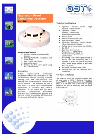 Explosion Proof
Combined Detector
Technical Specifications
•
•

•
•
•
•
•
•

Features and Benefits
1.
2.
3.
4.
5.

Multifunctional and highly reliable
detector
Sensing chamber for exceptional dust
proof ability
Twin LED for 360º vision
Low profile design
Initiated by fire alarm point using
I-9332Ex Interface

Description
C-9101
Explosion-proof
Combination
Heat/Photoelectric Smoke Detector is a kind
of combination detector consisting of smoke
sensing parts and semi-conductor heat
sensing parts in technological structure and
circuit structure. It’s applicable to zone 1
and zone 2 of areas with explosion-proof
requirement in petroleum and chemical
industries.
It can match with fire alarm
controller,
explosion-proof
addressable
interface box, explosion-proof detector and
terminal resistor produced by GST to conduct
the processing of detector signals.

•

•
•

Operating
Voltage:
DC24V,
range
allowed: DC12V~DC24V
Operating Current:
Standby Current≤60μA
Alarming Current≤30mA
Wiring: 1 pair
Alarm Confirming LED: Red
Heat Sensitivity: Class I
Dimension: Diameter: 100mm, Height:
42mm (excluding the base)
Safety Barrier Parameters: Uo=28VDC,
Io=93mA
Operating Environment:
Temperature: -10ºC+40 ºC
Relative Humidity:≤95%, no
condensation
Monitoring Area: When space height is
6m to 12m, the monitoring area of a
detector is 80m2 for normal protection
area; When space height is less than
6m, it is 60 m2.
Enclosure Protection Level: IP22
Material and Color of Enclosure: ABS,
ivory white

Call Point Installation
The detector should be installed complied with
all local codes or NFPA 72 National Fire Alarm
Code, NFPA 70 National Electrical Code, BS5839,
EN54.It is installed onto a standard one gang
electrical box with a mounting hole that have
6.5cm spacing.

Mounting Hole

DZ- 03 Ex

C-9101Ex

A
B

 