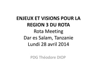 ENJEUX ET VISIONS POUR LA
REGION 3 DU ROTA
Rota Meeting
Dar es Salam, Tanzanie
Lundi 28 avril 2014
PDG Théodore DIOP
 