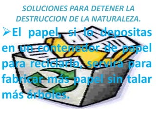SOLUCIONES PARA DETENER LA
  DESTRUCCION DE LA NATURALEZA.
El papel, si lo depositas
en un contenedor de papel
para reciclarlo, servirá para
fabricar más papel sin talar
más árboles.
 