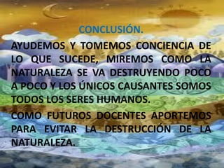CONCLUSIÓN.
AYUDEMOS Y TOMEMOS CONCIENCIA DE
LO QUE SUCEDE, MIREMOS COMO LA
NATURALEZA SE VA DESTRUYENDO POCO
A POCO Y LOS ÚNICOS CAUSANTES SOMOS
TODOS LOS SERES HUMANOS.
COMO FUTUROS DOCENTES APORTEMOS
PARA EVITAR LA DESTRUCCIÓN DE LA
NATURALEZA.
 