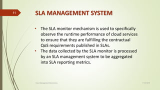 SLA MANAGEMENT SYSTEM
11-03-2018Cloud Management Mechanisms
11
• The SLA monitor mechanism is used to specifically
observe the runtime performance of cloud services
to ensure that they are fulfilling the contractual
QoS requirements published in SLAs.
• The data collected by the SLA monitor is processed
by an SLA management system to be aggregated
into SLA reporting metrics.
 