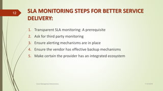 SLA MONITORING STEPS FOR BETTER SERVICE
DELIVERY:
1. Transparent SLA monitoring: A prerequisite
2. Ask for third party monitoring
3. Ensure alerting mechanisms are in place
4. Ensure the vendor has effective backup mechanisms
5. Make certain the provider has an integrated ecosystem
11-03-2018Cloud Management Mechanisms
12
 