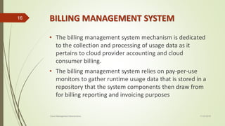 BILLING MANAGEMENT SYSTEM
• The billing management system mechanism is dedicated
to the collection and processing of usage data as it
pertains to cloud provider accounting and cloud
consumer billing.
• The billing management system relies on pay-per-use
monitors to gather runtime usage data that is stored in a
repository that the system components then draw from
for billing reporting and invoicing purposes
11-03-2018Cloud Management Mechanisms
16
 