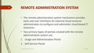 REMOTE ADMINISTRATION SYSTEM
• The remote administration system mechanism provides
tools and user-interfaces for external cloud resource
administrators to configure and administer cloud-based IT
resources.
• Two primary types of portals created with the remote
administration system are:
1. Usage and Administration Portal
2. Self-Service Portal
11-03-2018Cloud Management Mechanisms
4
 