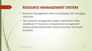 RESOURCE MANAGEMENT SYSTEM
• Resource management refers to techniques for managing
resources.
• The resource management system mechanism helps
coordinate IT resources in response to management
actions performed by both cloud consumers and cloud
providers.
11-03-2018Cloud Management Mechanisms
7
 