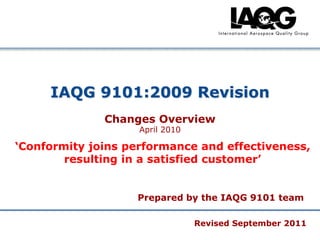 IAQG 9101:2009 Revision
Changes Overview
April 2010

„Conformity joins performance and effectiveness,
resulting in a satisfied customer‟

Prepared by the IAQG 9101 team
Revised September 2011
Company Confidential

 
