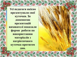Усі педагоги якісно
презентували свої
куточки. За
допомогою
презентацій
вихователі показали
форми роботи по
використанню
матеріалів з
патріотичного
куточка протягом
дня.
 