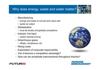 Why does energy, waste and water matter?

 – Manufacturing
     • energy and water to convert and value add
     • waste as output
 – Globalisation
     • must be locally and globally competitive
 – Industry ‘hot topic’
     • carbon dioxide pricing
 – Greenhouse gases
     • offsets, compliance, etc
 –   Rising costs
 –   Expectation of corporate responsibility
 –   Can it become a competitive advantage?
 –   How can we accelerate improvements throughout industry?
 