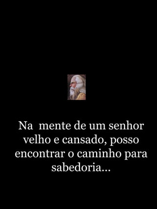 Na  mente de um senhor velho e cansado, posso encontrar o caminho para sabedoria... 