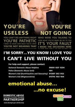 emotional abuse…
YOU’RE
NOT GOING
WHO WERE YOU TALKING TO
LOOK WHAT YOU’VE MADE ME DO TO YOU
IT’S YOUR FAULT
I’LL PHONE SOCIAL WORK IF YOU DON’T DO WHAT I SAY
I MAKE THE DECISIONS HERE
I CAN’T LIVE WITHOUT YOU
YOU CAN’T DO ANYTHING RIGHT
YOU’RE PATHETIC
I WANT TO KNOW HOW MUCH YOU’VE SPENT
YOU’RE NOT WEARING THAT
YOU’RE NOT GETTING THAT JOB…YOUR PLACE IS IN THE HOME
YOU’RE
USELESS
I’M SORRY…YOU KNOW I LOVE YOU
For help and support, please contact:
National Domestic Abuse Helpline 	 0800 027 1234
Police (Domestic Abuse Unit) 	 101
Women’s Aid (Dumfriesshire and Stewartry) 	 01387 263 052
Women’s Aid (Wigtownshire) 	 01776 703 104
www.dumgal.gov.uk/davawp
...no excuse!
 