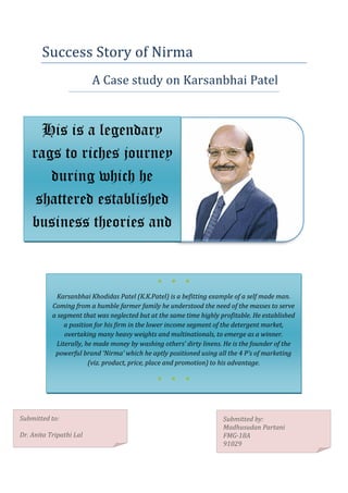 Success Story of Nirma
                         A Case study on Karsanbhai Patel


      His is a legendary
    rags to riches journey
       during which he
     shattered established
    business theories and
      rewrote new ones.

                                              ●    ●    ●

             Karsanbhai Khodidas Patel (K.K.Patel) is a befitting example of a self made man.
           Coming from a humble farmer family he understood the need of the masses to serve
           a segment that was neglected but at the same time highly profitable. He established
               a position for his firm in the lower income segment of the detergent market,
               overtaking many heavy weights and multinationals, to emerge as a winner.
            Literally, he made money by washing others’ dirty linens. He is the founder of the
            powerful brand ‘Nirma’ which he aptly positioned using all the 4 P’s of marketing
                        (viz. product, price, place and promotion) to his advantage.

                                              ●    ●    ●




Submitted to:                                                        Submitted by:
                                                                     Madhusudan Partani
Dr. Anita Tripathi Lal                                               FMG-18A
                                                                     91029
 