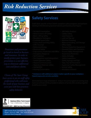 Insurance & Risk Solutions
Safety Services
Draft client-specific written OSHA-compliant safety programs and perform
training in the following General Industry and Construction Topics:
Risk Reduction Services
Protection and prevention
go hand-in-hand in business
and insurance. In order to
totally protect your business,
prevention is a cost-effective
way to eliminate additional
costs and future claims.
Clients of The Starr Group
have access to an on-staff safety
professional who will assess
the needs of your business and
assist you with best practices
safety behavior.
• Accident Investigation
• Aerial Scissors Lift Safety
• Back / Lifting Safety
• Bloodborne Pathogens
• Confined Space Entry
• Crane, Hoist and Sling Safety
• CPR / First Aid
• Defensive Driving
• Electrical Safety
• Ergonomics: Production and Office
• Emergency Response
• Fall Protection
• Fire Prevention and 	Extinguishers
• Forklift Operator Safety
• Hazard Communication
• Hazardous Materials Safety
• HAZWOPER
• Hearing Conservation
• Job Safety Analysis
• Ladder Safety
• Lead Exposure
• Lock out Tag out
• Machine Guarding
• Material Handling, and Storage
• Office Safety
• Personal Protective 	Equipment
• Powered Pallet Jack Operation
• Process Safety Management
• Respiratory Protection
• Safety Attitudes
• Safety Inspections
• Safety Signage and Tags
• Slips, Trip Fall Prevention
• Supervisor Safety Management
• Vehicle Safety
• Workplace Violence
5005 Loomis Road, Greenfield, WI 53220
Phone: (414) 421-3800	 Fax: (414) 421-6145
visit us at StarrGroup.com
* Assistance with additional subject matter specific to your workplace
hazard exposures are also available.
(Estimated at a range of between 4 – 8 hours for each program or training issue.
A precise estimate will be provided in advance of service after working together
to define your needs)
 