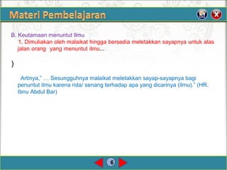 6
B. Keutamaan menuntut Ilmu.
1. Dimuliakan oleh malaikat hingga bersedia meletakkan sayapnya untuk alas
jalan orang yang menuntut ilmu...
)
Artinya,” … Sesungguhnya malaikat meletakkan sayap-sayapnya bagi
penuntut ilmu karena rida/ senang terhadap apa yang dicarinya (ilmu).” (HR.
Ibnu Abdul Bar)
 