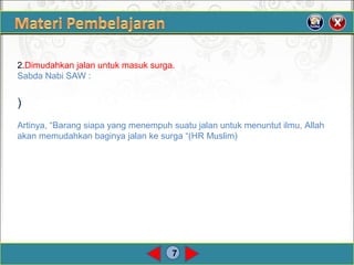 7
2.Dimudahkan jalan untuk masuk surga.
Sabda Nabi SAW :
)
Artinya, “Barang siapa yang menempuh suatu jalan untuk menuntut ilmu, Allah
akan memudahkan baginya jalan ke surga “(HR Muslim)
 