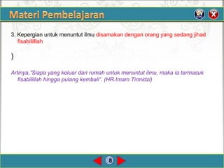 8
3. Kepergian untuk menuntut ilmu disamakan dengan orang yang sedang jihad
fisabililllah
)
Artinya,”Siapa yang keluar dari rumah untuk menuntut ilmu, maka ia termasuk
fisabilillah hingga pulang kembali”. (HR.Imam Tirmidzi)
 