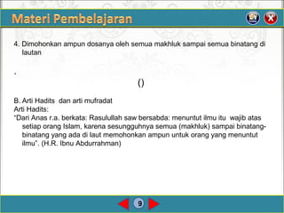9
4. Dimohonkan ampun dosanya oleh semua makhluk sampai semua binatang di
lautan
.
()
B. Arti Hadits dan arti mufradat
Arti Hadits:
“Dari Anas r.a. berkata: Rasulullah saw bersabda: menuntut ilmu itu wajib atas
setiap orang Islam, karena sesungguhnya semua (makhluk) sampai binatang-
binatang yang ada di laut memohonkan ampun untuk orang yang menuntut
ilmu”. (H.R. Ibnu Abdurrahman)
 