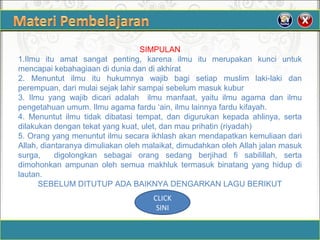 SIMPULAN
1.Ilmu itu amat sangat penting, karena ilmu itu merupakan kunci untuk
mencapai kebahagiaan di dunia dan di akhirat
2. Menuntut ilmu itu hukumnya wajib bagi setiap muslim laki-laki dan
perempuan, dari mulai sejak lahir sampai sebelum masuk kubur
3. Ilmu yang wajib dicari adalah ilmu manfaat, yaitu ilmu agama dan ilmu
pengetahuan umum. Ilmu agama fardu ‘ain, ilmu lainnya fardu kifayah.
4. Menuntut ilmu tidak dibatasi tempat, dan digurukan kepada ahlinya, serta
dilakukan dengan tekat yang kuat, ulet, dan mau prihatin (riyadah)
5. Orang yang menuntut ilmu secara ikhlash akan mendapatkan kemuliaan dari
Allah, diantaranya dimuliakan oleh malaikat, dimudahkan oleh Allah jalan masuk
surga, digolongkan sebagai orang sedang berjihad fi sabilillah, serta
dimohonkan ampunan oleh semua makhluk termasuk binatang yang hidup di
lautan.
SEBELUM DITUTUP ADA BAIKNYA DENGARKAN LAGU BERIKUT
CLICK
SINI
 