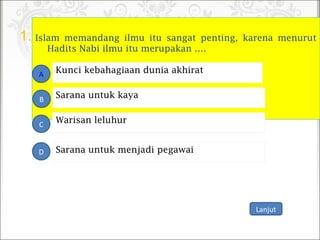 1. Islam memandang ilmu itu sangat penting, karena menurut
Hadits Nabi ilmu itu merupakan ….
Warisan leluhur
A
B
C
D
Sarana untuk kaya
Kunci kebahagiaan dunia akhirat
Sarana untuk menjadi pegawai
Lanjut
 