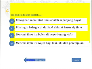 2.
Isi hadits di atas adalah ….
Mencari ilmu itu boleh di negeri orang kafir
D
A
B
C
Bila ingin bahagia di dunia & akhirat harus dg ilmu
Kewajiban menuntut ilmu adalah sepanjang hayat
Mencari ilmu itu wajib bagi laki-laki dan perempuan
LanjutKEMBALI KE No. 1
 