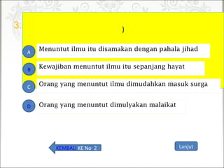 3. )
Orang yang menuntut ilmu dimudahkan masuk surga
A
B
C
D
Kewajiban menuntut ilmu itu sepanjang hayat
Menuntut ilmu itu disamakan dengan pahala jihad
Orang yang menuntut dimulyakan malaikat
LanjutKEMBALI KE No. 2
 