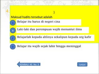 4.

}
Maksudhaditstersebutadalah
Belajarlah kepada ahlinya sekalipun kepada org kafir
A
B
C
D
Laki-laki dan perempuan wajib menuntut ilmu
Belajar itu harus di negeri cina
Belajar itu wajib sejak lahir hingga meninggal
LanjutKEMBALIKENo.3
 
