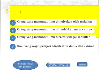 5. )
Orang yang menuntut ilmu dicatat sebagai sabilillah
A
B
C
D
Orang yang menuntut ilmu dimudahkan masuk surga
Orang yang menuntut ilmu dimulyakan oleh malaikat
Ilmu yang wajib pelajari adalah ilmu dunia dan akhirat
selesaiKEMBALIKENo.4
Kembalimulai
daripertama
 