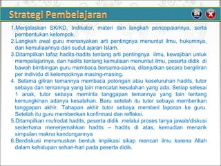 1.Menjelaskan SK/KD, Indikator, materi dan langkah pencapaiannya, serta
pembentukankelompok.
2.Langkah awal guru menanyakan arti pentingnya menuntut ilmu, hukumnya,
dankemuliaannyadarisudutajaranIslam.
3.Ditampilkanlafazhadits-haditstentangartipentingnyailmu,kewajibanuntuk
mempelajarinya,danhaditstentangkemuliaanmenuntutilmu,pesertadidikdi
bawahbimbingangurumembacabersama-sama,dilanjutkansecarabergiliran
perindividudikelompoknyamasing-masing.
4.Selamagilirantemannyamembacapotonganataukeseluruhanhadits,tutor
sebayadantemannyayanglainmencatatkesalahanyangada.Setiapselesai
1 anak, tutor sebaya meminta tanggapan temannya yang lain tentang
kemungkinan adanya kesalahan. Baru setelah itu tutor sebaya memberikan
tanggapan akhir. Tahapan akhir tutor sebaya memberi laporan ke guru.
Setelahitugurumemberikankonfirmasidanrefleksi.
5.Ditampilkanmufrodathadits,pesertadidikmelaluiprosestanyajawab/diskusi
sederhana menerjemahkan hadits – hadits di atas, kemudian menarik
simpulanmaknakandungannya
6.Berdiskusi merumuskan bentuk implikasi sikap mencari ilmu karena Allah
dalamkehidupansehari-haripadapesertadidik.
 