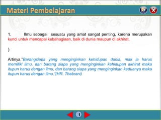 1
1. Ilmu sebagai  sesuatu yang amat sangat penting, karena merupakan
kunciuntukmencapaikebahagiaan,baikdiduniamaupundiakhirat.
)
Artinya,”Barangsiapa yang menginginkan kehidupan dunia, mak ia harus
memiliki ilmu, dan barang siapa yang menginginkan kehidupan akhirat maka
itupun harus dengan ilmu, dan barang siapa yang menginginkan keduanya maka
itupun harus dengan ilmu.”(HR. Thabrani)
 