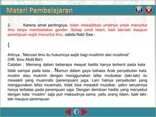 2
2. Karena amat pentingnya, Islam mewajibkan umatnya untuk menuntut
ilmu tanpa membedakan gender. Setiap umat Islam, baik laki-laki maupun
perempuanwajibmenuntutilmu.sabdaNabiSaw:
{
Artinya,”Mencariilmuituhukumnyawajibbagimuslimindanmuslimat”
(HR.IbnuAbdilBar)
Catatan : Memang dalam beberapa riwayat hadits hanya terhenti pada kata
tidak sampai pada kata.Namun dalam gaya bahasa Arab penyebutan kata
muslim atau mukmin dengan menggunakan lafaz mudzakar (laki-laki) itu
mewakili yang muannats (perempuan) juga. Lain halnya penyebutan yang
menggunakan lafaz muannats, tidak bisa mewakili muzakar, yakni seruannya
hanyaterbataspadaperempuansaja.Dengandemikianhaditsyangmenyebut
dengankata“muslim”sajapunmaksudnyasama,yaituorangIslam,baiklaki-
lakimaupunperempuan.
 