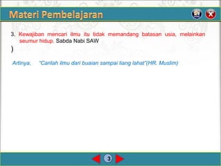 3
3. Kewajiban mencari ilmu itu tidak memandang batasan usia, melainkan 
seumurhidup.SabdaNabiSAW
)
Artinya, “Carilah ilmu dari buaian sampai liang lahat”(HR. Muslim)
 