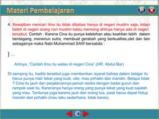 4
4. Kewajiban mencari ilmu itu tidak dibatasi hanya di negeri muslim saja, tetapi
boleh di negeri orang non muslim kalau memang ahlinya hanya ada di negeri
tersebut. Contoh : Karena Cina itu punya kelebihan atau keahlian lebih dalam
berdagang, menenun sutra, membuat gerabah yang berkualitas,ulet dan lain
sebagainya maka Nabi Muhammad SAW bersabda :
} …
Artinya ,“Carilah ilmu itu walau di negeri Cina”.(HR. Abdul Bar)
Di samping itu, hadits tersebut juga memberikan isyarat bahwa dalam belajar itu
harus punya niat/ tekat yang kuat, ulet, mau prihatin dan mandiri. Betapa tidak
? Cina itu jauh dan perjalanannya penuh resiko dengan badai gurun dan
rampok saat itu. Karenanya hanya orang yang punya tekat yang kuat sajalah
yang mau. Tentunya juga karena jauh dari orang tua, pasti harus dapat hidup
mandiri dan prihatin (mau laku sederhana, tidak boros).
 