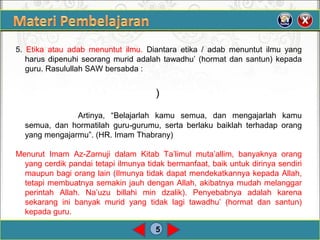 5
5. Etika atau adab menuntut ilmu. Diantara etika / adab menuntut ilmu yang
harus dipenuhi seorang murid adalah tawadhu’ (hormat dan santun) kepada
guru. Rasulullah SAW bersabda :
)
Artinya, “Belajarlah kamu semua, dan mengajarlah kamu
semua, dan hormatilah guru-gurumu, serta berlaku baiklah terhadap orang
yang mengajarmu”. (HR. Imam Thabrany)
Menurut Imam Az-Zarnuji dalam Kitab Ta’limul muta’allim, banyaknya orang
yang cerdik pandai tetapi ilmunya tidak bermanfaat, baik untuk dirinya sendiri
maupun bagi orang lain (Ilmunya tidak dapat mendekatkannya kepada Allah,
tetapi membuatnya semakin jauh dengan Allah, akibatnya mudah melanggar
perintah Allah. Na’uzu billahi min dzalik). Penyebabnya adalah karena
sekarang ini banyak murid yang tidak lagi tawadhu’ (hormat dan santun)
kepada guru.
 