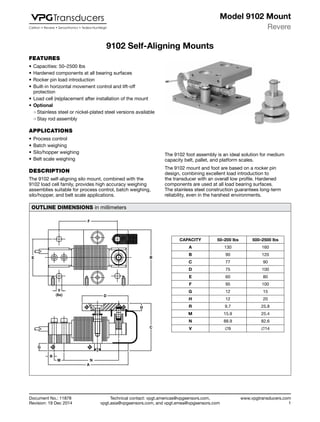 Technical contact: vpgt.americas@vpgsensors.com,
vpgt.asia@vpgsensors.com, and vpgt.emea@vpgsensors.com
Revere
www.vpgtransducers.com
1
Model 9102 Mount
Document No.: 11878
Revision: 19 Dec 2014
9102 Self-Aligning Mounts
FEATURES
•	Capacities: 50–2500 lbs
•	Hardened components at all bearing surfaces
•	Rocker pin load introduction
•	Built-in horizontal movement control and lift-off
protection
•	Load cell (re)placement after installation of the mount
•	Optional
❍❍ Stainless steel or nickel-plated steel versions available
❍❍ Stay rod assembly
APPLICATIONS
•	Process control
•	Batch weighing
•	Silo/hopper weighing
•	Belt scale weighing
DESCRIPTION
The 9102 self-aligning silo mount, combined with the
9102 load cell family, provides high accuracy weighing
assemblies suitable for process control, batch weighing,
silo/hopper, and belt scale applications.
9102 Self-Aligning Mounts
The 9102 foot assembly is an ideal solution for medium
capacity belt, pallet, and platform scales.
The 9102 mount and foot are based on a rocker pin
design, combining excellent load introduction to
the transducer with an overall low profile. Hardened
components are used at all load bearing surfaces.
The stainless steel construction guarantees long-term
reliability, even in the harshest environments.
OUTLINE DIMENSIONS in millimeters
CAPACITY 50–200 lbs 500–2500 lbs
A 130 160
B 90 120
C 77 90
D 75 100
E 60 80
F 95 100
G 12 15
H 12 20
R 9.7 25.8
M 15.9 25.4
N 88.9 82.6
V ∅9 ∅14
F
E
V
(6x)
B
D
H
C
G
R
M N
A
 