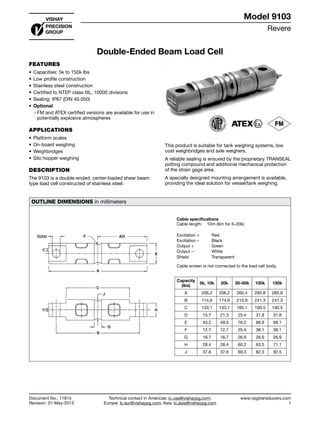 Revere
www.vpgtransducers.com
1
Model 9103
Technical contact in Americas: lc.usa@vishaypg.com;
Europe: lc.eur@vishaypg.com; Asia: lc.asia@vishaypg.com
Document No.: 11814
Revision: 01-May-2013
Double-Ended Beam Load Cell
FEATURES
•	Capacities: 5k to 150k lbs
•	Low profile construction
•	Stainless steel construction
•	Certified to NTEP class IIIL, 10000 divisions
•	Sealing: IP67 (DIN 40.050)
•	Optional
❍❍ FM and ATEX certified versions are available for use in
potentially explosive atmospheres
APPLICATIONS
•	Platform scales
•	On-board weighing
•	Weighbridges
•	Silo hopper weighing
DESCRIPTION
The 9103 is a double-ended, center-loaded shear beam
type load cell constructed of stainless steel.
This product is suitable for tank weighing systems, low
cost weighbridges and axle weighers.
A reliable sealing is ensured by the proprietary TRANSEAL
potting compound and additional mechanical protection
of the strain gage area.
A specially designed mounting arrangement is available,
providing the ideal solution for vessel/tank weighing.
OUTLINE DIMENSIONS in millimeters
Cable specifications
Cable length: 10m (6m for 5–20k)
Excitation + Red
Excitation – Black
Output + Green
Output – White
Shield Transparent
Cable screen is not connected to the load cell body.
Capacity
(lbs)
5k, 10k 20k 30–60k 100k 150k
A 206.2 206.2 260.4 285.8 285.8
B 174.6 174.6 215.9 241.3 241.3
C 133.1 133.1 165.1 190.5 190.5
D 15.7 21.3 25.4 31.8 31.8
E 43.2 49.5 76.2 88.9 99.1
F 12.7 12.7 25.4 38.1 38.1
G 16.7 16.7 26.9 26.9 26.9
H 28.4 28.4 60.2 63.5 71.1
J 37.6 37.6 69.3 82.3 92.5
Double-Ended Beam Load Cell
 