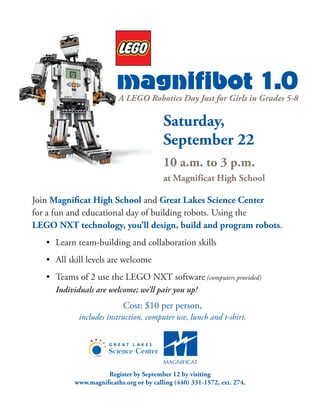magnifibot 1.0
Saturday,
September 22
10 a.m. to 3 p.m.
at Magnificat High School
Join Magnificat High School and Great Lakes Science Center
for a fun and educational day of building robots. Using the
LEGO NXT technology, you’ll design, build and program robots.
• 	Learn team-building and collaboration skills
• 	All skill levels are welcome
• 	Teams of 2 use the LEGO NXT software (computers provided)
Individuals are welcome; we’ll pair you up!
Cost: $10 per person,
includes instruction, computer use, lunch and t-shirt.
A LEGO Robotics Day Just for Girls in Grades 5-8
Register by September 12 by visiting
www.magnificaths.org or by calling (440) 331-1572, ext. 274.
 