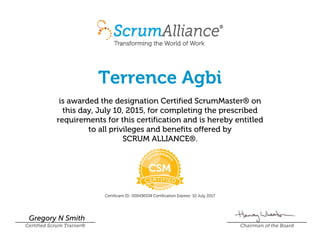 Terrence Agbi
is awarded the designation Certified ScrumMaster® on
this day, July 10, 2015, for completing the prescribed
requirements for this certification and is hereby entitled
to all privileges and benefits offered by
SCRUM ALLIANCE®.
Certificant ID: 000436534 Certification Expires: 10 July 2017
Gregory N Smith
Certified Scrum Trainer® Chairman of the Board
 