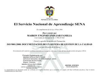 S
Libertad y orden
REPÚBLICA DE COLOMBIA
El Servicio Nacional de Aprendizaje SENA
En cumplimiento de la Ley 119 de 1994
Hace constar que
MAIRON YNGINIO ANDUJAR FAMILIA
Con Cedula de Extranjeria No. 1.700.247.842
Cursó y aprobó la acción de Formación
ISO 9001:2008: DOCUMENTACION DE UN SISTEMA DE GESTION DE LA CALIDAD
con una duración de 40 horas
En testimonio de lo anterior, se firma el presente en Cartagena, a los siete (7) días del mes de julio de dos mil quince (2015)
BIBIANA CECILIA PINTO TOVAR
SUBDIRECTOR
CENTRO AGROEMPRESARIAL Y MINERO
REGIONAL BOLÍVAR
28337054 - 07/07/2015
FECHA REGISTRO
La autenticidad de este documento puede ser verificada en el registro electrónico que se encuentra en la página web http://certificados.sena.edu.co, bajo el número
910400982689CE01700247842C.
Firmado Digitalmente por
BIBIANA CECILIA PINTO TOVAR
SERVICIO NACIONAL DE APRENDIZAJE - SENA
Autenticidad del Documento
Bogotá - Colombia 2015.07.08
09:59:23