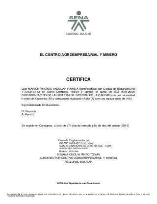 SREGIONAL BOLÍVAR
EL CENTRO AGROEMPRESARIAL Y MINERO
CERTIFICA
Se expide en Cartagena, a los siete (7) días del mes de julio de dos mil quince (2015)
BIBIANA CECILIA PINTO TOVAR
SUBDIRECTOR CENTRO AGROEMPRESARIAL Y MINERO
REGIONAL BOLÍVAR
SENA: Una Organización con Conocimiento
Que MAIRON YNGINIO ANDUJAR FAMILIA identificado(a) con Cedula de Extranjeria No
1.700.247.842 de Santo Domingo, realizó y aprobó el curso de ISO 9001:2008:
DOCUMENTACION DE UN SISTEMA DE GESTION DE LA CALIDAD con una intensidad
horaria de Cuarenta (40) y obtuvo una evaluación Apto (A) con una equivalencia de (4.5).
Equivalencia de Evaluaciones:
D: Reprobó
A: Aprobó
La autenticidad de este documento puede ser verificada en el registro electrónico que se encuentra en la página web http://certificados.sena.edu.co, bajo el número
910400982689CE01700247842E.
Firmado Digitalmente por
BIBIANA CECILIA PINTO TOVAR
SERVICIO NACIONAL DE APRENDIZAJE - SENA
Autenticidad del Documento
Bogotá - Colombia
2015.07.08
09:59:23
 